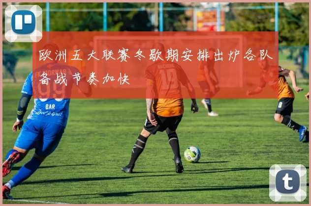 欧洲五大联赛冬歇期安排出炉各队备战节奏加快
