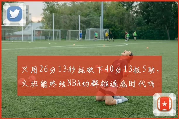 只用26分13秒就砍下40分13板5助，文班能终结NBA的群雄逐鹿时代吗