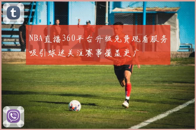 NBA直播360平台升级免费观看服务吸引球迷关注赛事覆盖更广