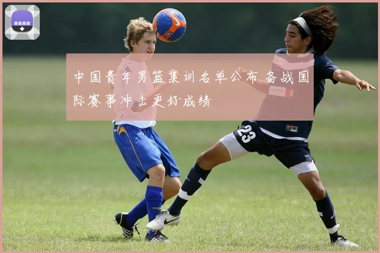 中国青年男篮集训名单公布 备战国际赛事冲击更好成绩