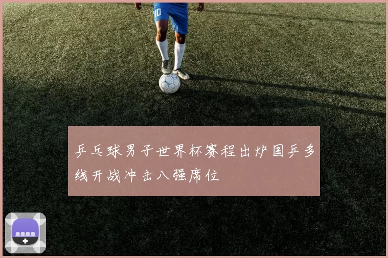 乒乓球男子世界杯赛程出炉国乒多线开战冲击八强席位