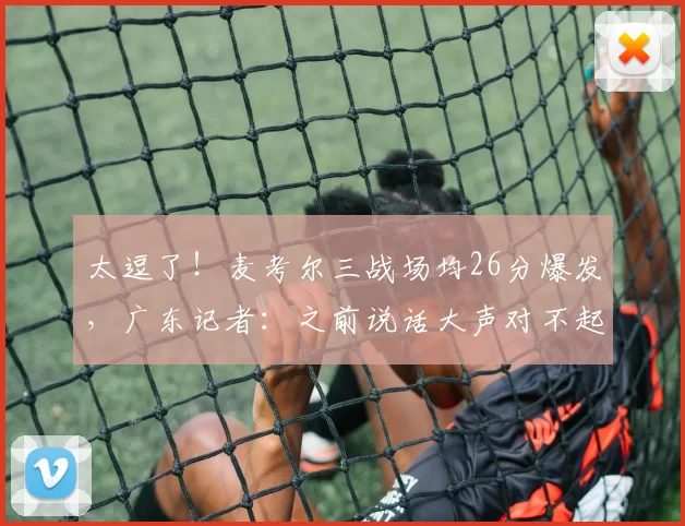 太逗了！麦考尔三战场均26分爆发，广东记者：之前说话大声对不起