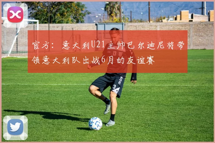 官方:意大利U21主帅巴尔迪尼将带领意大利队出战6月的友谊赛