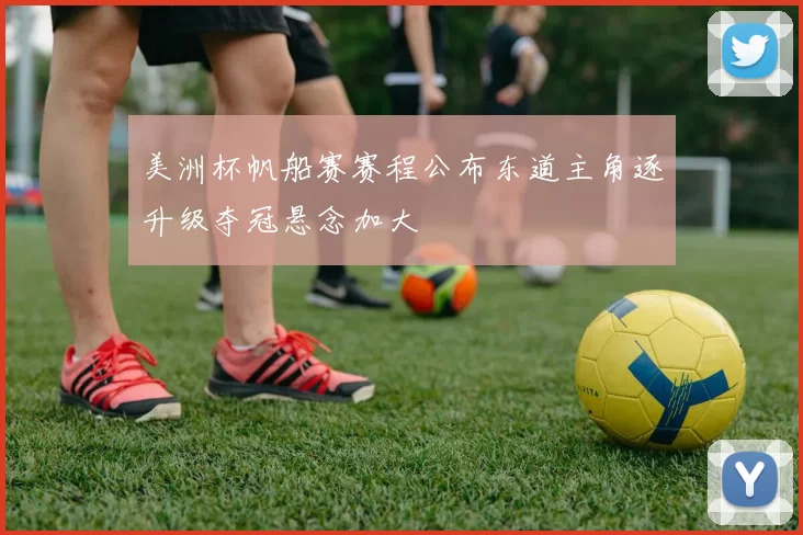 美洲杯帆船赛赛程公布东道主角逐升级夺冠悬念加大