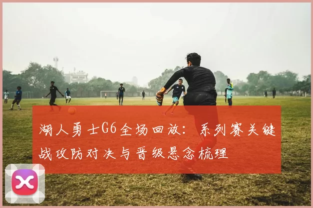 湖人勇士G6全场回放：系列赛关键战攻防对决与晋级悬念梳理