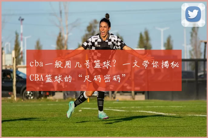 cba一般用几号篮球？一文带你揭秘CBA篮球的“尺码密码”