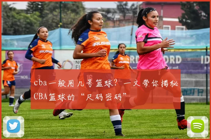 cba一般用几号篮球？一文带你揭秘CBA篮球的“尺码密码”