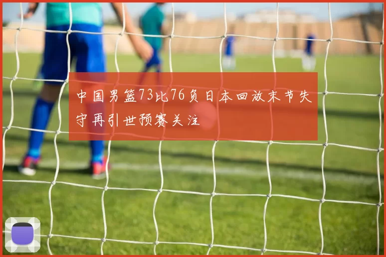 中国男篮73比76负日本回放末节失守再引世预赛关注