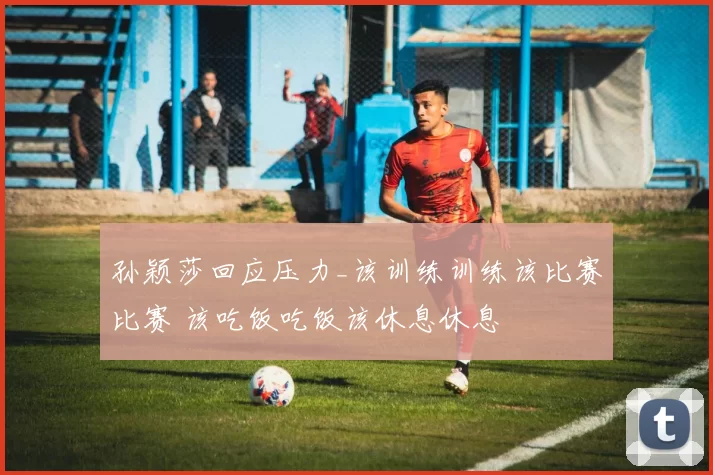 孙颖莎回应压力_该训练训练该比赛比赛 该吃饭吃饭该休息休息