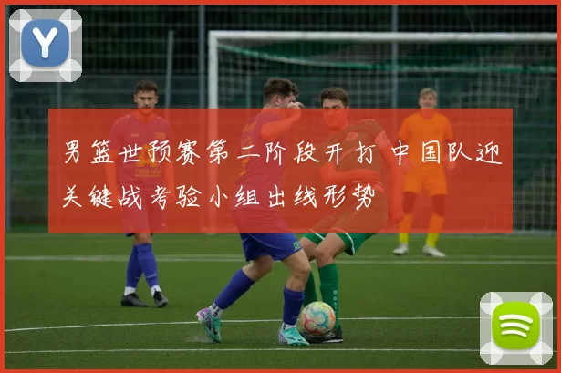 男篮世预赛第二阶段开打 中国队迎关键战考验小组出线形势