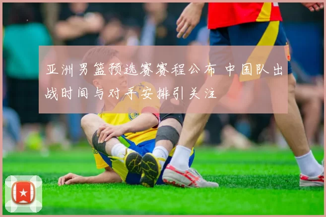 亚洲男篮预选赛赛程公布 中国队出战时间与对手安排引关注