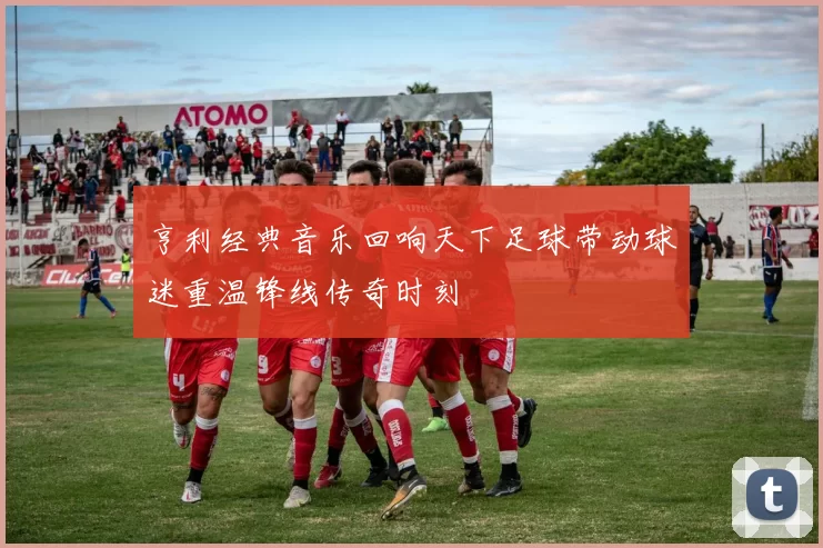 亨利经典音乐回响天下足球带动球迷重温锋线传奇时刻