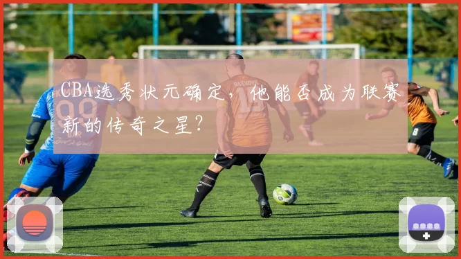 CBA选秀状元确定,他能否成为联赛新的传奇之星?