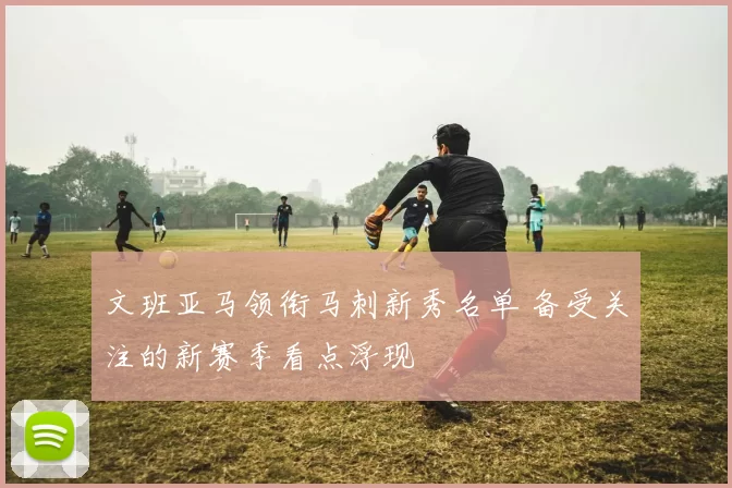 文班亚马领衔马刺新秀名单 备受关注的新赛季看点浮现