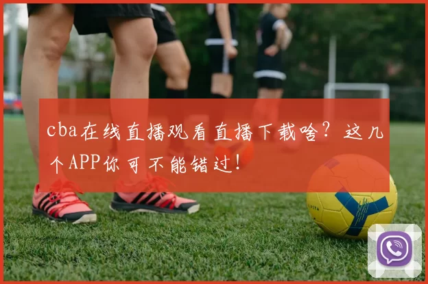 cba在线直播观看直播下载啥？这几个APP你可不能错过！
