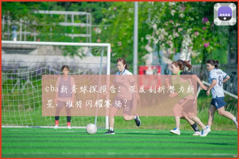 cba新秀球探报告:深度剖析潜力新星,谁将闪耀赛场?