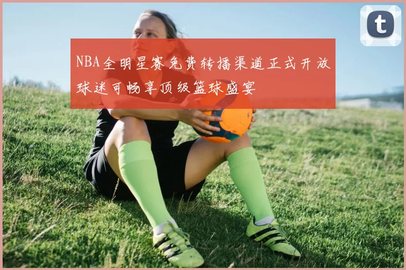 NBA全明星赛免费转播渠道正式开放球迷可畅享顶级篮球盛宴