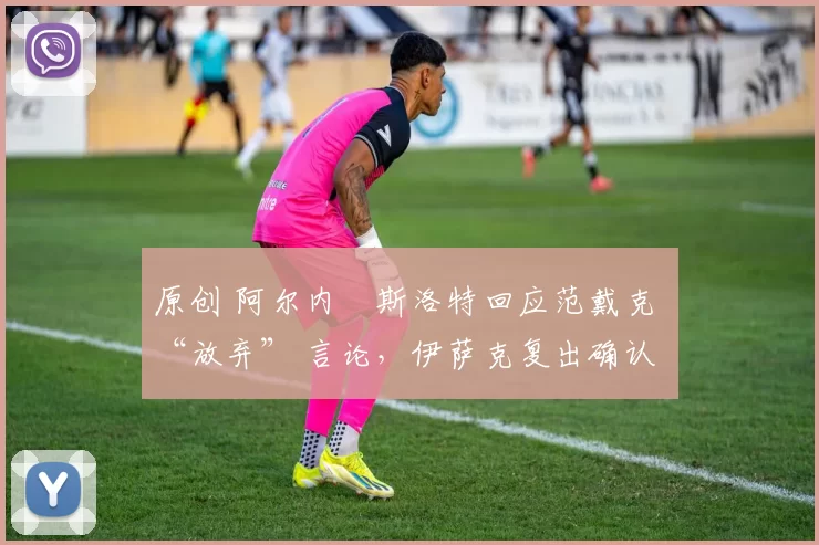 原创 阿尔内・斯洛特回应范戴克 “放弃” 言论，伊萨克复出确认