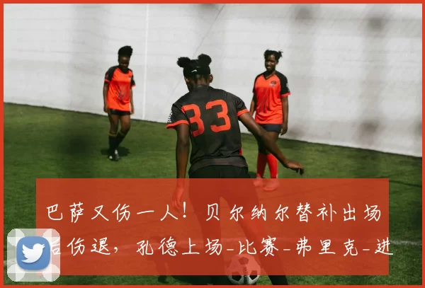 巴萨又伤一人！贝尔纳尔替补出场后伤退，孔德上场_比赛_弗里克_进攻