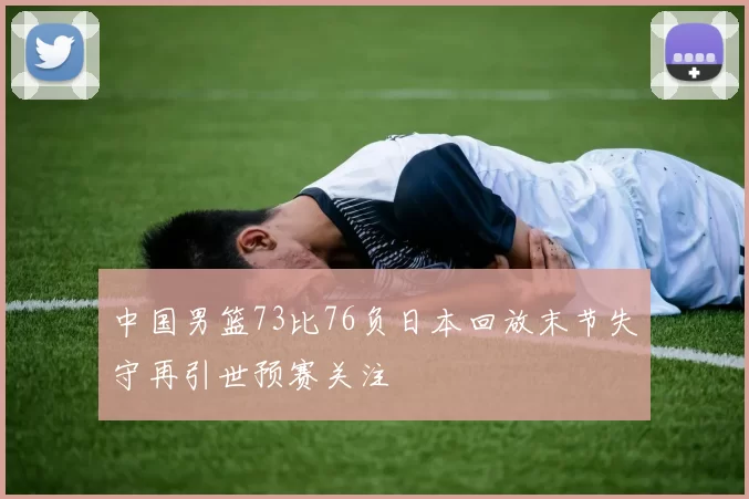 中国男篮73比76负日本回放末节失守再引世预赛关注