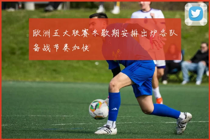 欧洲五大联赛冬歇期安排出炉各队备战节奏加快