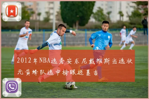 2012年NBA选秀安东尼戴维斯当选状元黄蜂队选中榜眼迈基吉