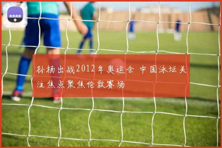 孙杨出战2012年奥运会 中国泳坛关注焦点聚焦伦敦赛场