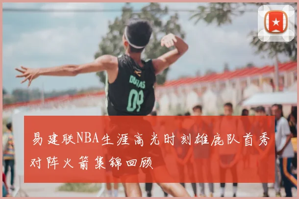 易建联NBA生涯高光时刻雄鹿队首秀对阵火箭集锦回顾