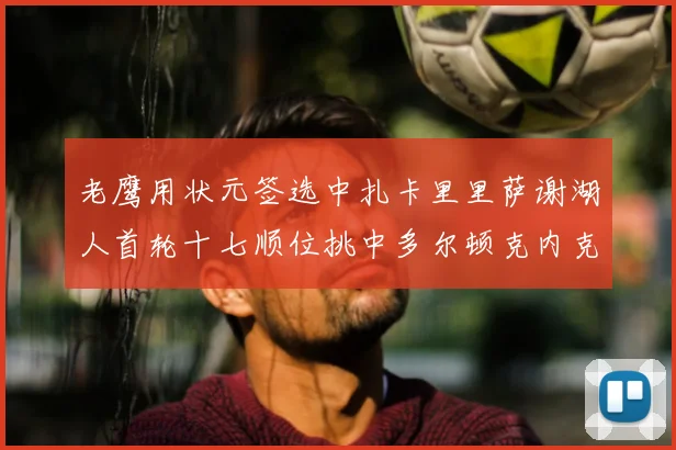 老鹰用状元签选中扎卡里里萨谢湖人首轮十七顺位挑中多尔顿克内克特