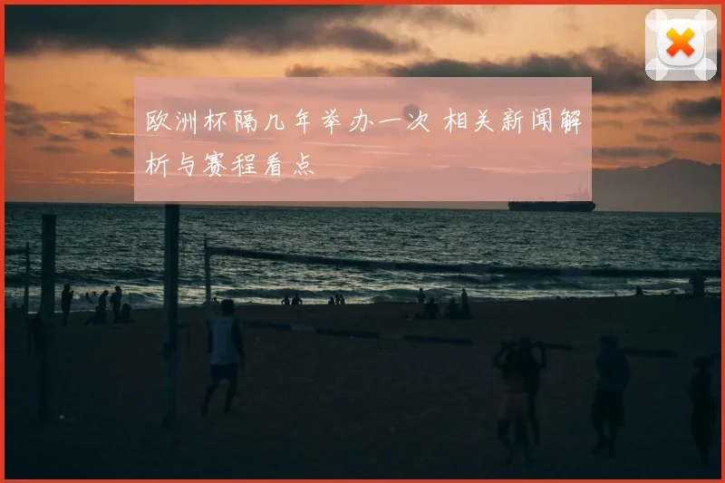 欧洲杯隔几年举办一次 相关新闻解析与赛程看点
