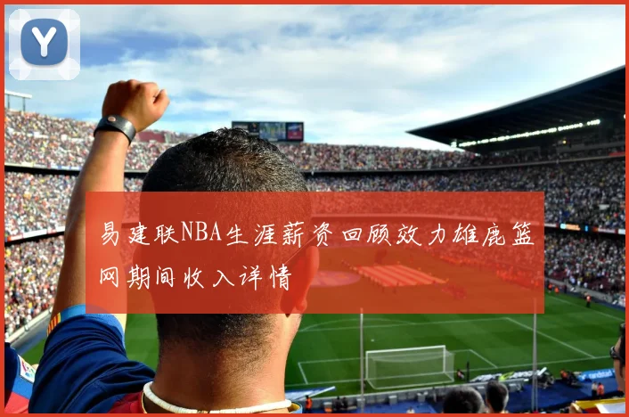 易建联NBA生涯薪资回顾效力雄鹿篮网期间收入详情