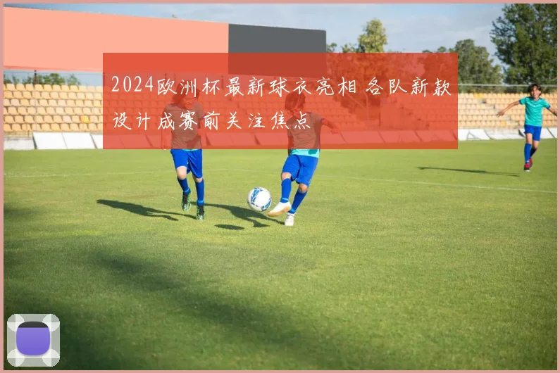 2024欧洲杯最新球衣亮相 各队新款设计成赛前关注焦点