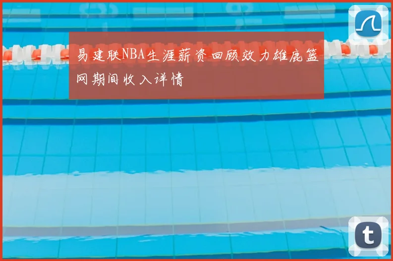 易建联NBA生涯薪资回顾效力雄鹿篮网期间收入详情